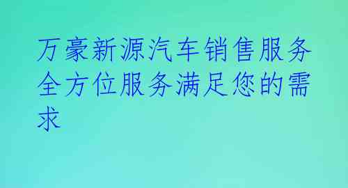  万豪新源汽车销售服务 全方位服务满足您的需求 