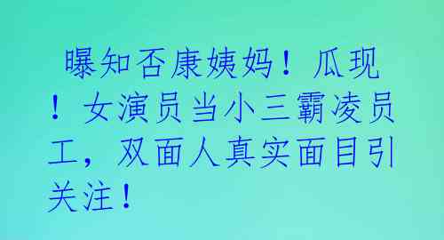  曝知否康姨妈！瓜现！女演员当小三霸凌员工，双面人真实面目引关注！