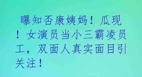  曝知否康姨妈！瓜现！女演员当小三霸凌员工，双面人真实面目引关注！ 