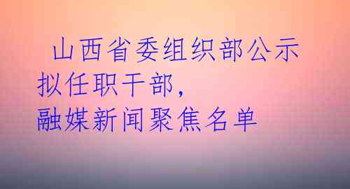  山西省委组织部公示拟任职干部, 融媒新闻聚焦名单 