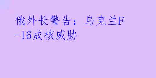 俄外长警告:乌克兰F-16成核威胁