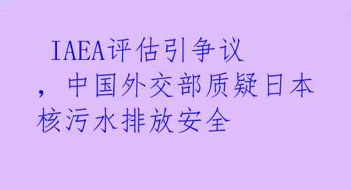 IAEA评估引争议,中国外交部质疑日本核污水排放安全