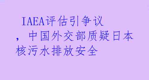  IAEA评估引争议，中国外交部质疑日本核污水排放安全 