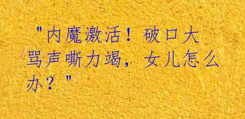  "内魔激活！破口大骂声嘶力竭，女儿怎么办？" 