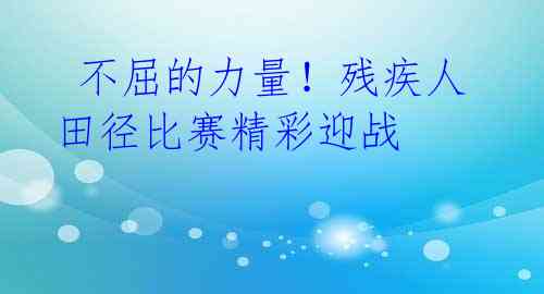  不屈的力量！残疾人田径比赛精彩迎战