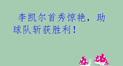  李凯尔首秀惊艳，助球队斩获胜利！
