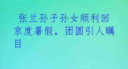  张兰孙子孙女顺利回京度暑假，团圆引人瞩目