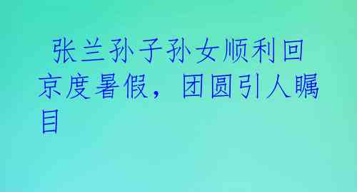  张兰孙子孙女顺利回京度暑假，团圆引人瞩目 