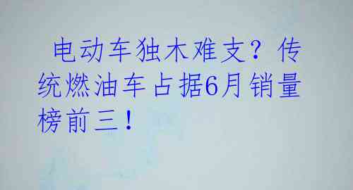  电动车独木难支？传统燃油车占据6月销量榜前三！