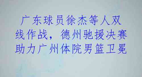  广东球员徐杰等人双线作战，德州驰援决赛助力广州体院男篮卫冕