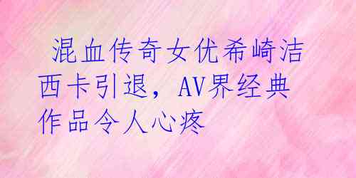  混血传奇女优希崎洁西卡引退，AV界经典作品令人心疼 