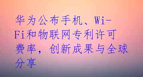  华为公布手机、Wi-Fi和物联网专利许可费率，创新成果与全球分享