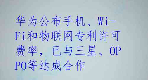 华为公布手机、Wi-Fi和物联网专利许可费率,已与三星、OPPO等达成合作