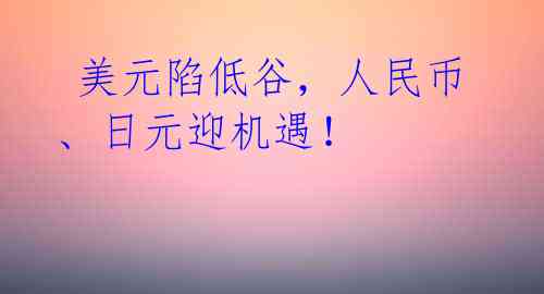  美元陷低谷，人民币、日元迎机遇！ 