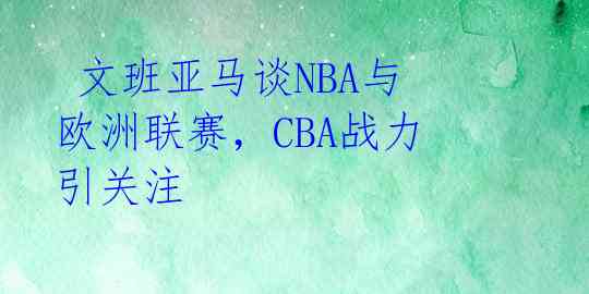  文班亚马谈NBA与欧洲联赛，CBA战力引关注