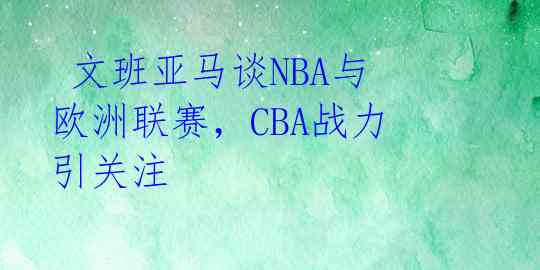  文班亚马谈NBA与欧洲联赛，CBA战力引关注 