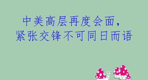  中美高层再度会面，紧张交锋不可同日而语