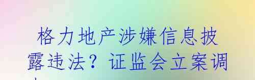  格力地产涉嫌信息披露违法？证监会立案调查 