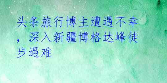 头条旅行博主遭遇不幸，深入新疆博格达峰徒步遇难 