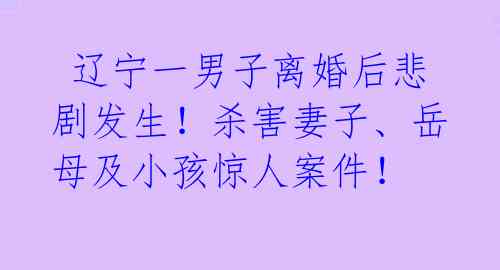 辽宁一男子离婚后悲剧发生!杀害妻子、岳母及小孩惊人案件!