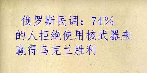 俄罗斯民调:74%的人拒绝使用核武器来赢得乌克兰胜利