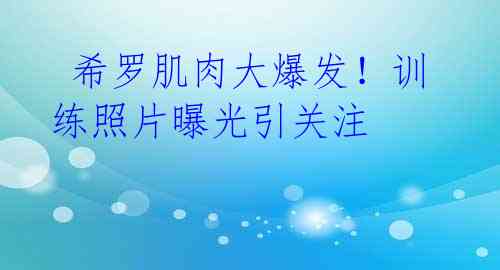 希罗肌肉大爆发!训练照片曝光引关注