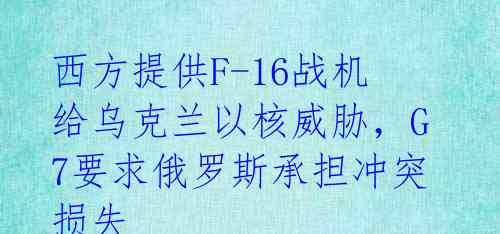 西方提供F-16战机 给乌克兰以核威胁,G7要求俄罗斯承担冲突损失