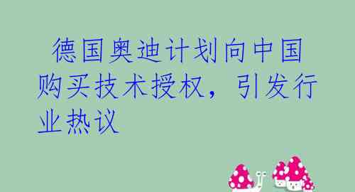 德国奥迪计划向中国购买技术授权,引发行业热议