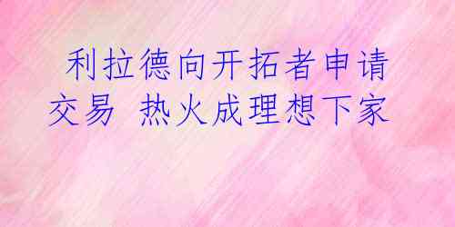  利拉德向开拓者申请交易 热火成理想下家 