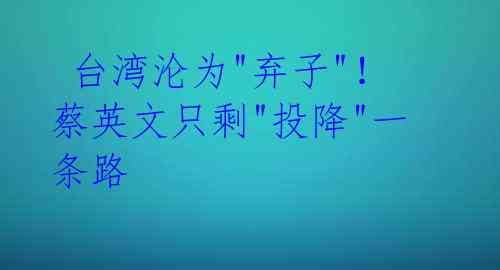 台湾沦为"弃子"!蔡英文只剩"投降"一条路