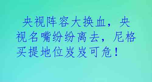  央视阵容大换血，央视名嘴纷纷离去，尼格买提地位岌岌可危！ 