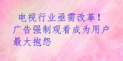  电视行业亟需改革！广告强制观看成为用户最大抱怨 