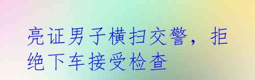 亮证男子横扫交警,拒绝下车接受检查