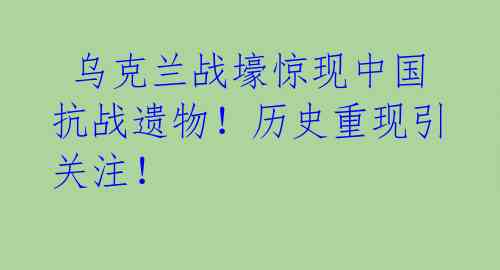  乌克兰战壕惊现中国抗战遗物！历史重现引关注！ 