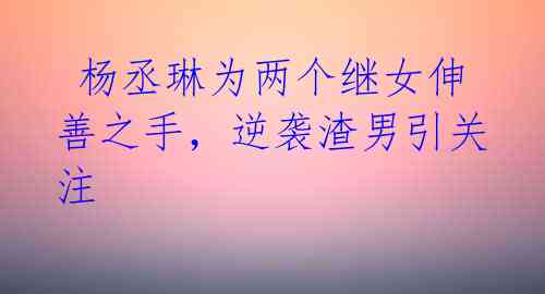 杨丞琳为两个继女伸善之手,逆袭渣男引关注