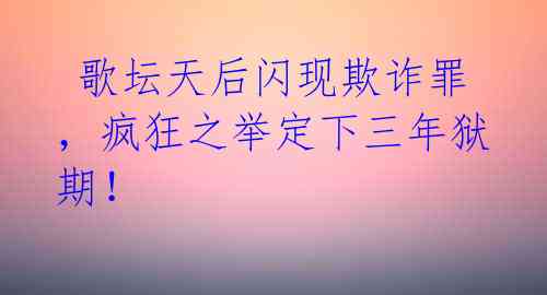 歌坛天后闪现欺诈罪,疯狂之举定下三年狱期!