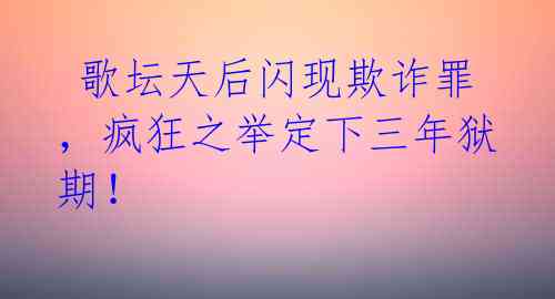  歌坛天后闪现欺诈罪，疯狂之举定下三年狱期！ 