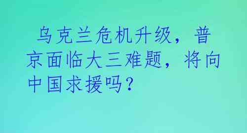  乌克兰危机升级，普京面临大三难题，将向中国求援吗？ 