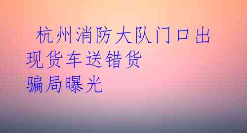 杭州消防大队门口出现货车送错货 骗局曝光