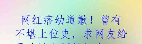 网红痞幼道歉!曾有不堪上位史,求网友给予改过自新的机会