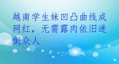 越南学生妹凹凸曲线成网红，无需露肉依旧迷倒众人