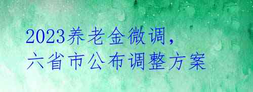 2023养老金微调，六省市公布调整方案 