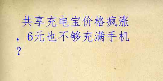 共享充电宝价格疯涨,6元也不够充满手机?