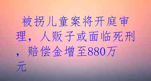  被拐儿童案将开庭审理，人贩子或面临死刑，赔偿金增至880万元 