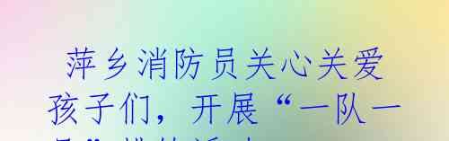 萍乡消防员关心关爱孩子们,开展“一队一品”排练活动