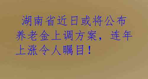  湖南省近日或将公布养老金上调方案，连年上涨令人瞩目！ 