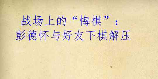 战场上的“悔棋”:彭德怀与好友下棋解压