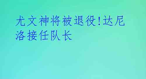 尤文神将被退役!达尼洛接任队长 