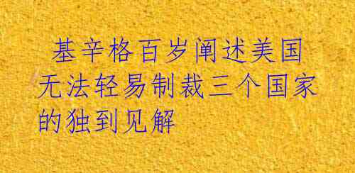 基辛格百岁阐述美国无法轻易制裁三个国家的独到见解