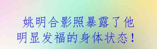 姚明合影照暴露了他明显发福的身体状态!